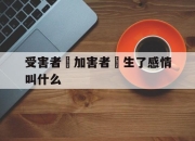 受害者對加害者產生了感情叫什么(受害者对加害者产生了感情叫什么效应)