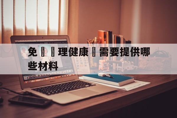 免費辦理健康證需要提供哪些材料(免费办理健康证需要提供哪些材料和证件)